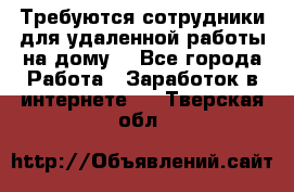 Требуются сотрудники для удаленной работы на дому. - Все города Работа » Заработок в интернете   . Тверская обл.